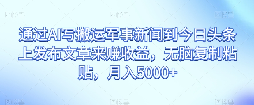 通过AI写搬运军事新闻赚收益，无脑复制粘贴，今日头条发布文章，实现月入5000+